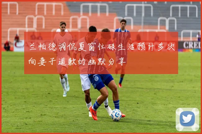 兰帕德调侃夏窗忙碌生活预计多次向妻子道歉的幽默分享
