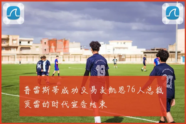 普雷斯蒂成功交易麦凯恩76人总裁莫雷的时代宣告结束