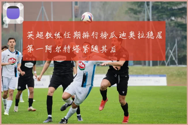 英超教练任期排行榜瓜迪奥拉稳居第一阿尔特塔紧随其后
