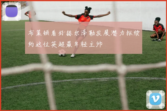 布莱顿看好赫尔泽勒发展潜力拟续约这位英超最年轻主帅