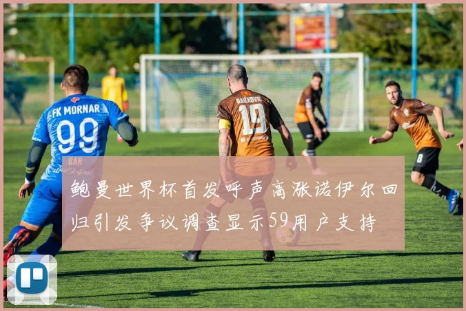 鲍曼世界杯首发呼声高涨诺伊尔回归引发争议调查显示59用户支持