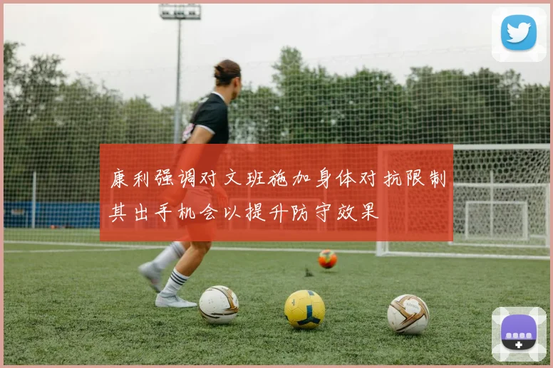 康利强调对文班施加身体对抗限制其出手机会以提升防守效果