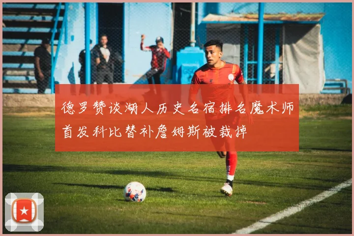 德罗赞谈湖人历史名宿排名魔术师首发科比替补詹姆斯被裁掉