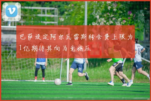 巴萨设定阿尔瓦雷斯转会费上限为1亿期待其向马竞施压