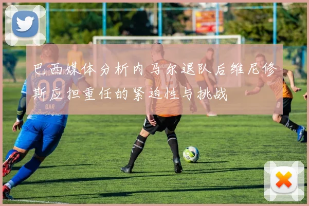 巴西媒体分析内马尔退队后维尼修斯应担重任的紧迫性与挑战