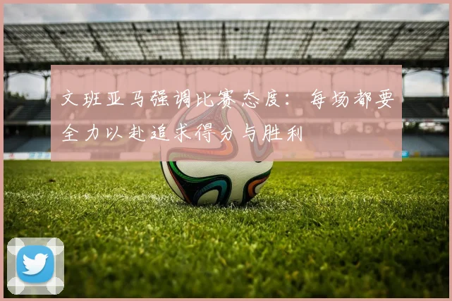 文班亚马强调比赛态度：每场都要全力以赴追求得分与胜利