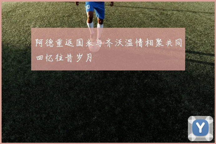 阿德重返国米与齐沃温情相聚共同回忆往昔岁月