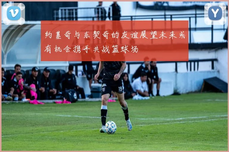 约基奇与东契奇的友谊展望未来或有机会携手共战篮球场