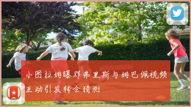 小图拉姆曝邓弗里斯与姆巴佩视频互动引发转会猜测