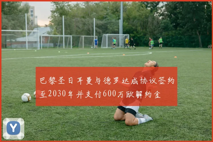 巴黎圣日耳曼与德罗达成协议签约至2030年并支付600万欧解约金
